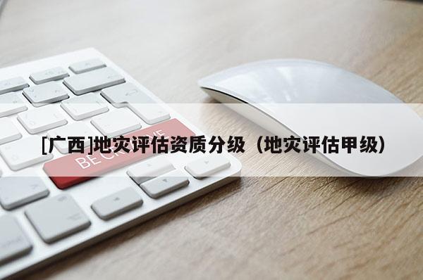 [廣西]地災評估資質分級（地災評估甲級）