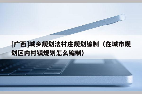 [廣西]城鄉規劃法村莊規劃編制（在城市規劃區內村鎮規劃怎么編制）
