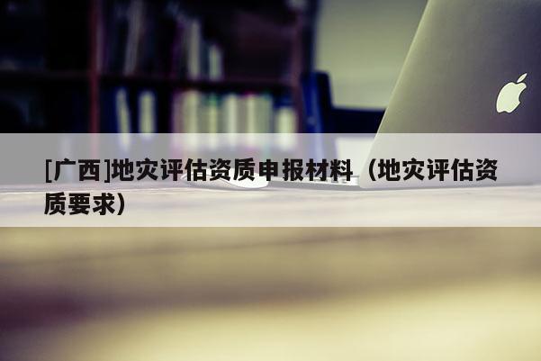 [廣西]地災評估資質申報材料（地災評估資質要求）