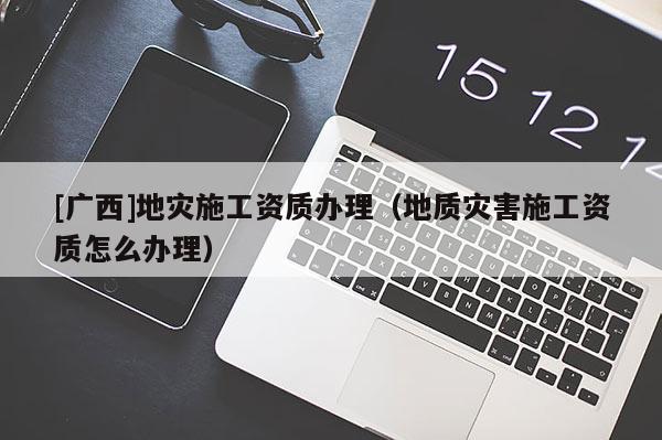 [廣西]地災施工資質辦理（地質災害施工資質怎么辦理）