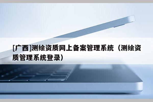 [廣西]測繪資質(zhì)網(wǎng)上備案管理系統(tǒng)（測繪資質(zhì)管理系統(tǒng)登錄）