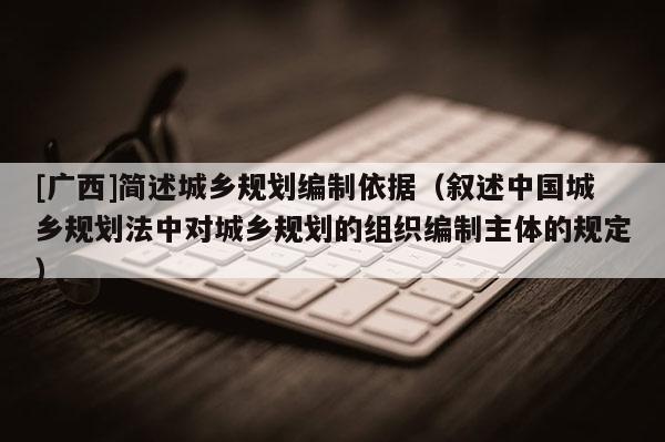 [廣西]簡述城鄉規劃編制依據（敘述中國城鄉規劃法中對城鄉規劃的組織編制主體的規定）