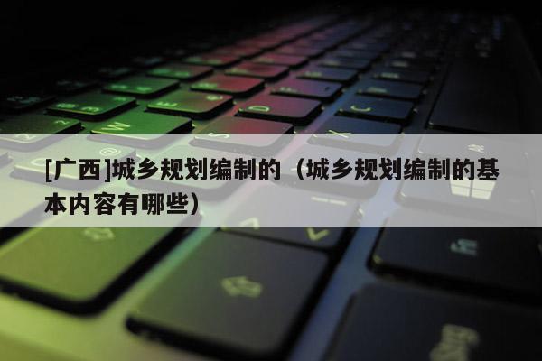 [廣西]城鄉(xiāng)規(guī)劃編制的（城鄉(xiāng)規(guī)劃編制的基本內(nèi)容有哪些）