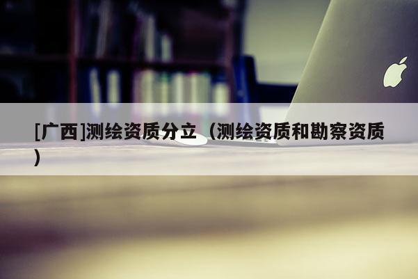 [廣西]測(cè)繪資質(zhì)分立（測(cè)繪資質(zhì)和勘察資質(zhì)）
