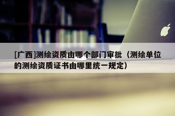 [廣西]測繪資質由哪個部門審批（測繪單位的測繪資質證書由哪里統一規定）