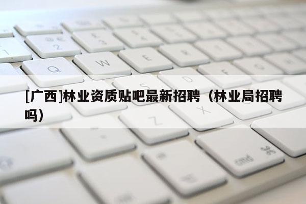 [廣西]林業(yè)資質(zhì)貼吧最新招聘（林業(yè)局招聘嗎）