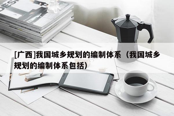[廣西]我國城鄉規劃的編制體系（我國城鄉規劃的編制體系包括）