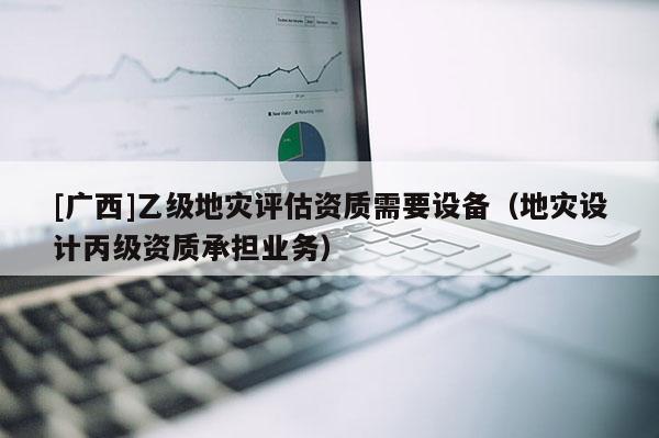 [廣西]乙級地災評估資質需要設備（地災設計丙級資質承擔業務）