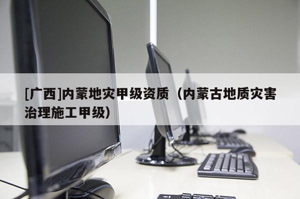 [廣西]內蒙地災甲級資質（內蒙古地質災害治理施工甲級）