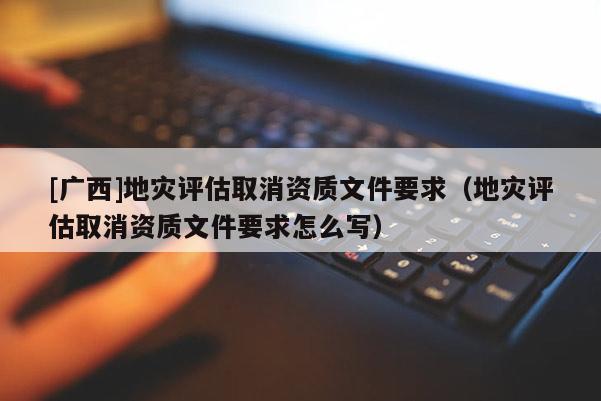[廣西]地災評估取消資質文件要求（地災評估取消資質文件要求怎么寫）