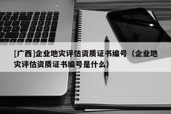 [廣西]企業(yè)地災(zāi)評(píng)估資質(zhì)證書編號(hào)（企業(yè)地災(zāi)評(píng)估資質(zhì)證書編號(hào)是什么）