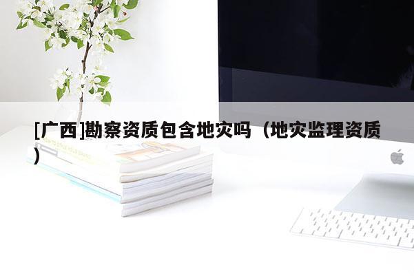 [廣西]勘察資質包含地災嗎（地災監理資質）
