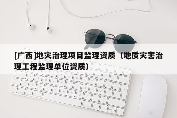 [廣西]地災(zāi)治理項(xiàng)目監(jiān)理資質(zhì)（地質(zhì)災(zāi)害治理工程監(jiān)理單位資質(zhì)）