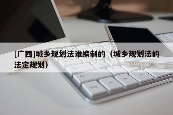 [廣西]城鄉規劃法誰編制的（城鄉規劃法的法定規劃）