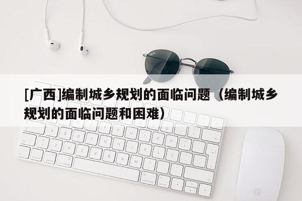 [廣西]編制城鄉規劃的面臨問題（編制城鄉規劃的面臨問題和困難）