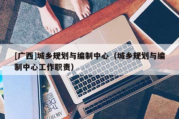 [廣西]城鄉規劃與編制中心（城鄉規劃與編制中心工作職責）