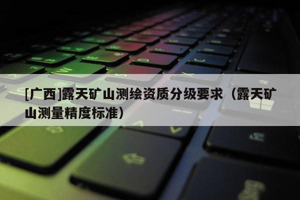 [廣西]露天礦山測(cè)繪資質(zhì)分級(jí)要求（露天礦山測(cè)量精度標(biāo)準(zhǔn)）