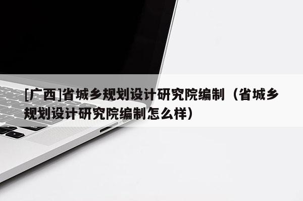 [廣西]省城鄉(xiāng)規(guī)劃設計研究院編制（省城鄉(xiāng)規(guī)劃設計研究院編制怎么樣）