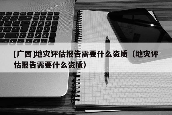 [廣西]地災評估報告需要什么資質（地災評估報告需要什么資質）