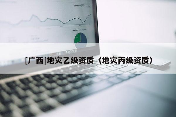 [廣西]地災(zāi)乙級(jí)資質(zhì)（地災(zāi)丙級(jí)資質(zhì)）