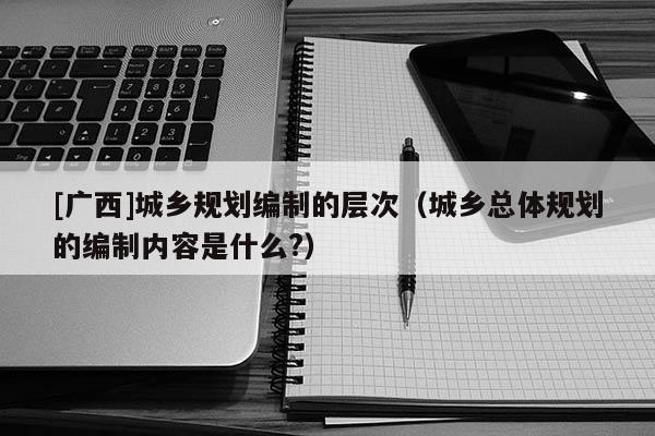 [廣西]城鄉規劃編制的層次（城鄉總體規劃的編制內容是什么?）
