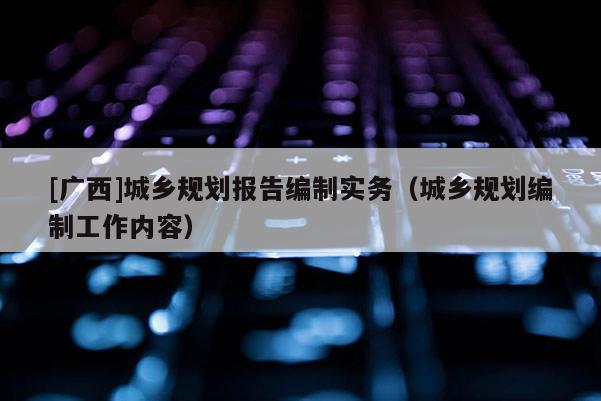 [廣西]城鄉(xiāng)規(guī)劃報告編制實務(wù)（城鄉(xiāng)規(guī)劃編制工作內(nèi)容）