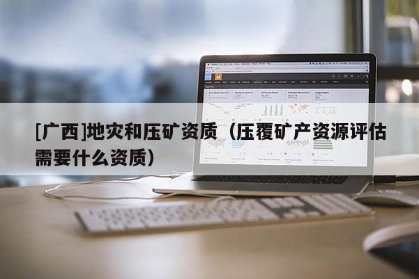 [廣西]地災和壓礦資質（壓覆礦產資源評估需要什么資質）