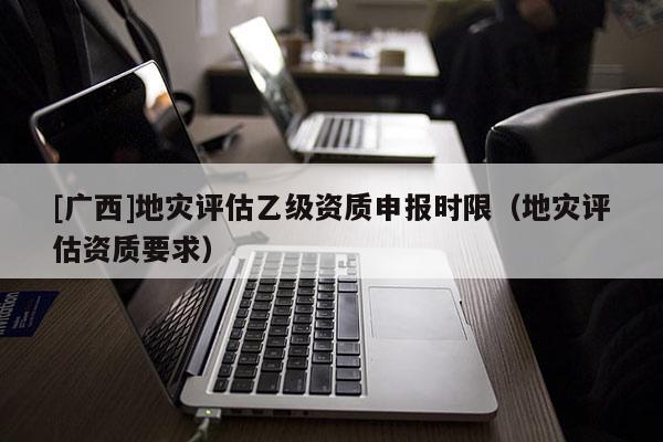 [廣西]地災評估乙級資質申報時限（地災評估資質要求）