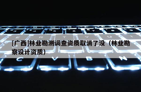 [廣西]林業(yè)勘測調(diào)查資質(zhì)取消了沒（林業(yè)勘察設(shè)計(jì)資質(zhì)）