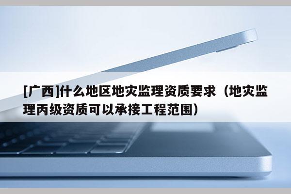 [廣西]什么地區地災監理資質要求（地災監理丙級資質可以承接工程范圍）