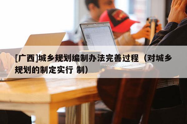 [廣西]城鄉規劃編制辦法完善過程（對城鄉規劃的制定實行 制）