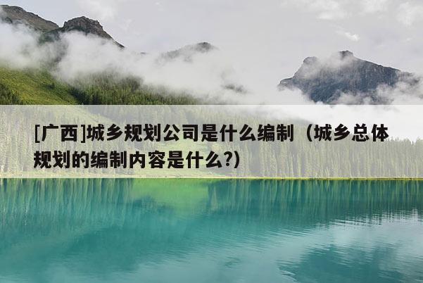 [廣西]城鄉(xiāng)規(guī)劃公司是什么編制（城鄉(xiāng)總體規(guī)劃的編制內(nèi)容是什么?）
