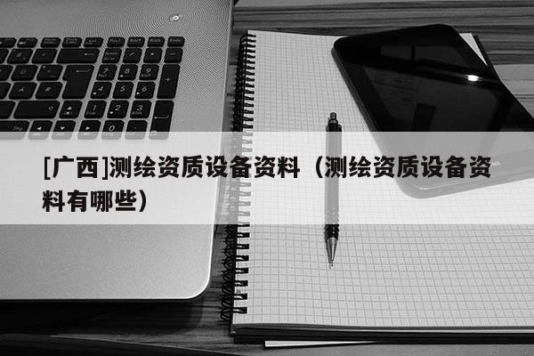 [廣西]測繪資質設備資料（測繪資質設備資料有哪些）