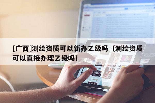 [廣西]測(cè)繪資質(zhì)可以新辦乙級(jí)嗎（測(cè)繪資質(zhì)可以直接辦理乙級(jí)嗎）