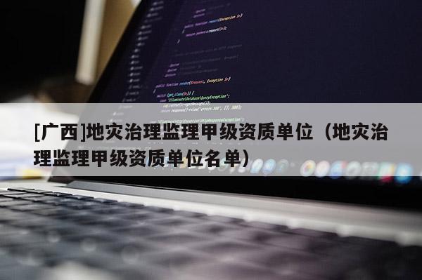 [廣西]地災治理監理甲級資質單位（地災治理監理甲級資質單位名單）