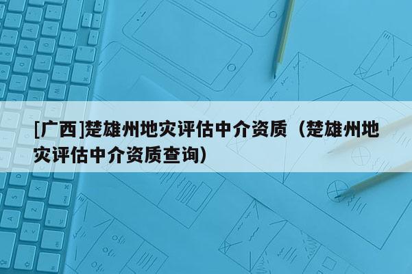 [廣西]楚雄州地災評估中介資質（楚雄州地災評估中介資質查詢）