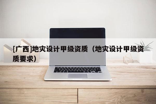 [廣西]地災設計甲級資質（地災設計甲級資質要求）
