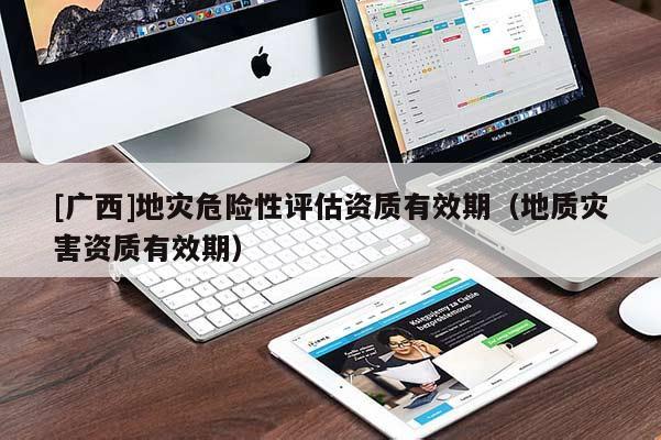 [廣西]地災危險性評估資質有效期（地質災害資質有效期）