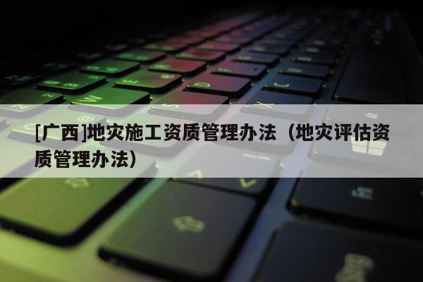 [廣西]地災施工資質管理辦法（地災評估資質管理辦法）