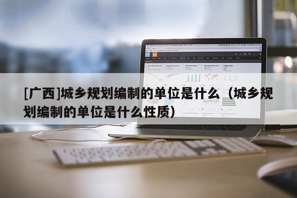 [廣西]城鄉規劃編制的單位是什么（城鄉規劃編制的單位是什么性質）