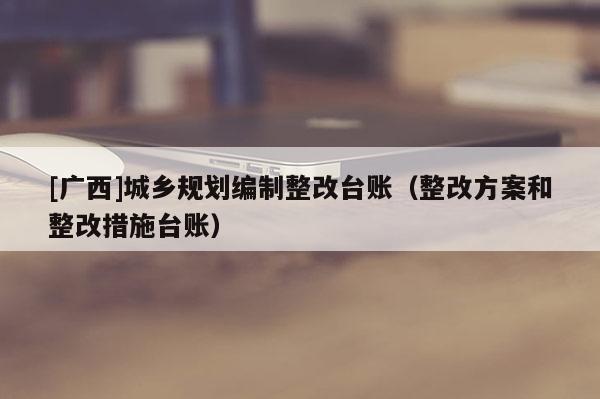 [廣西]城鄉(xiāng)規(guī)劃編制整改臺(tái)賬（整改方案和整改措施臺(tái)賬）