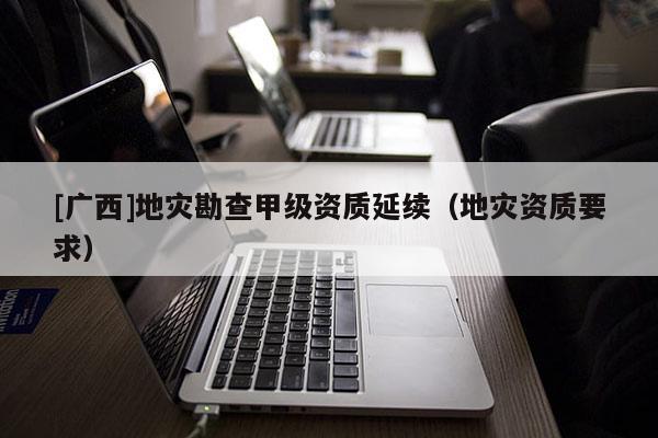 [廣西]地災勘查甲級資質延續（地災資質要求）