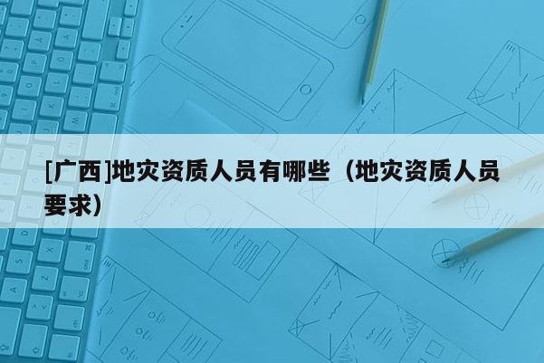 [廣西]地災資質人員有哪些（地災資質人員要求）