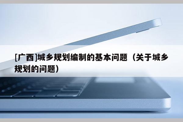 [廣西]城鄉規劃編制的基本問題（關于城鄉規劃的問題）