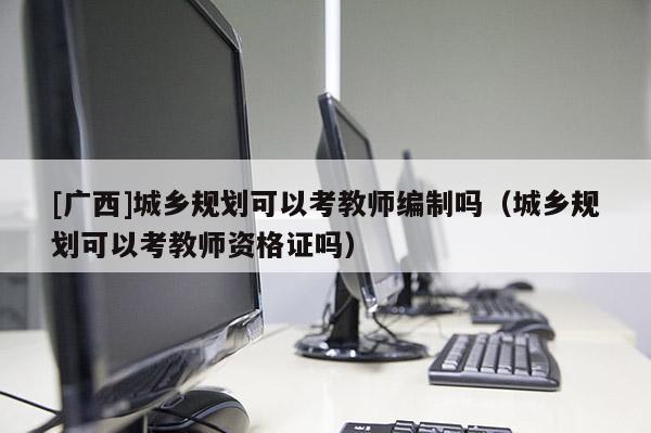 [廣西]城鄉規劃可以考教師編制嗎（城鄉規劃可以考教師資格證嗎）