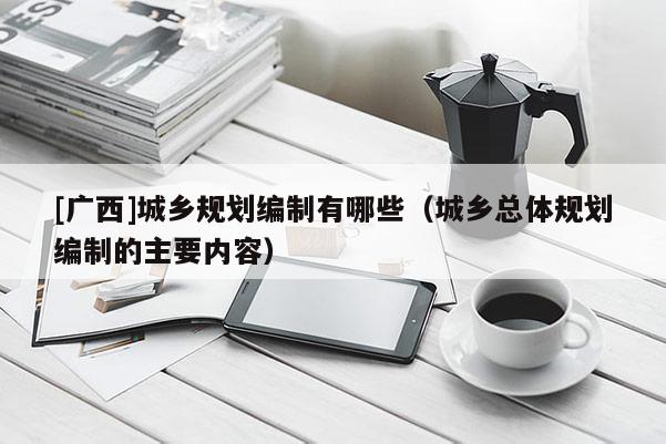 [廣西]城鄉(xiāng)規(guī)劃編制有哪些（城鄉(xiāng)總體規(guī)劃編制的主要內(nèi)容）