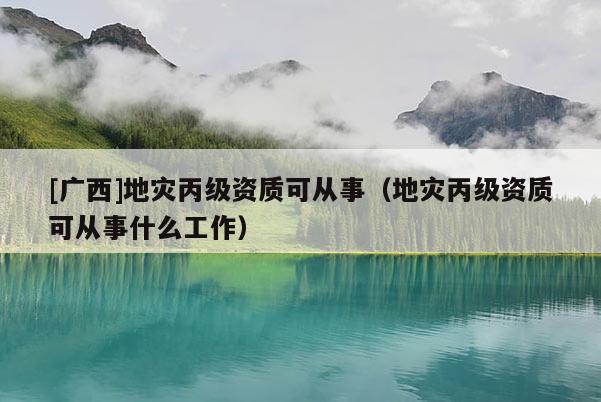 [廣西]地災丙級資質可從事（地災丙級資質可從事什么工作）