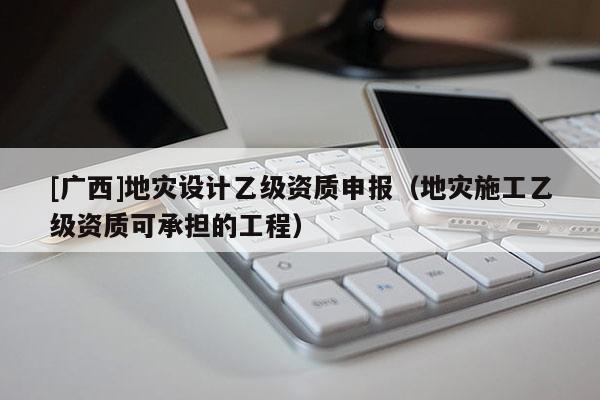 [廣西]地災(zāi)設(shè)計乙級資質(zhì)申報（地災(zāi)施工乙級資質(zhì)可承擔(dān)的工程）