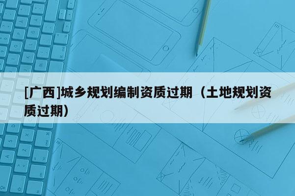 [廣西]城鄉(xiāng)規(guī)劃編制資質(zhì)過期（土地規(guī)劃資質(zhì)過期）