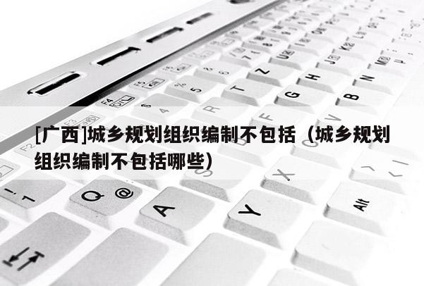 [廣西]城鄉(xiāng)規(guī)劃組織編制不包括（城鄉(xiāng)規(guī)劃組織編制不包括哪些）